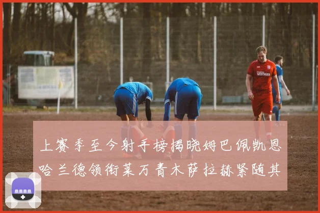 上赛季至今射手榜揭晓姆巴佩凯恩哈兰德领衔莱万青木萨拉赫紧随其后