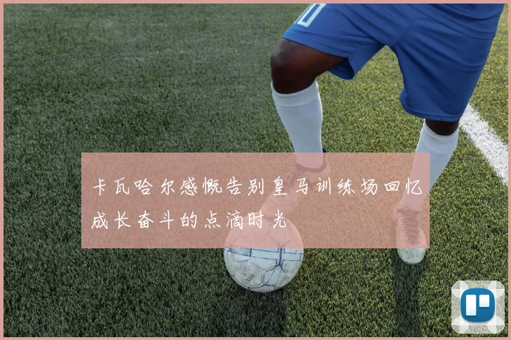 卡瓦哈尔感慨告别皇马训练场回忆成长奋斗的点滴时光