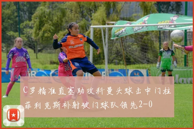 C罗精准直塞助攻科曼头球击中门柱菲利克斯补射破门球队领先2-0