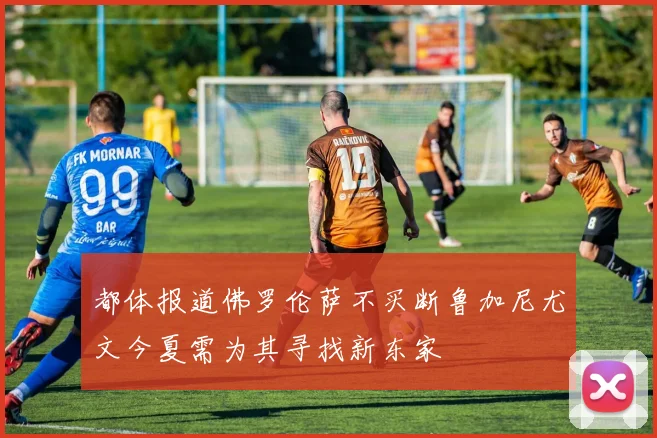 都体报道佛罗伦萨不买断鲁加尼尤文今夏需为其寻找新东家