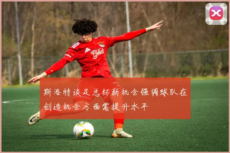 斯洛特谈足总杯新机会强调球队在创造机会方面需提升水平