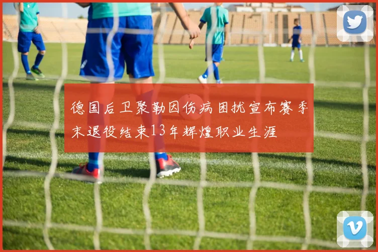 德国后卫聚勒因伤病困扰宣布赛季末退役结束13年辉煌职业生涯