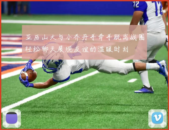 亚历山大与小乔丹手牵手脱离战圈轻松聊天展现友谊的温暖时刻