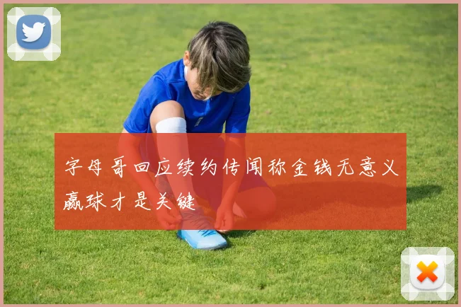 字母哥回应续约传闻称金钱无意义赢球才是关键