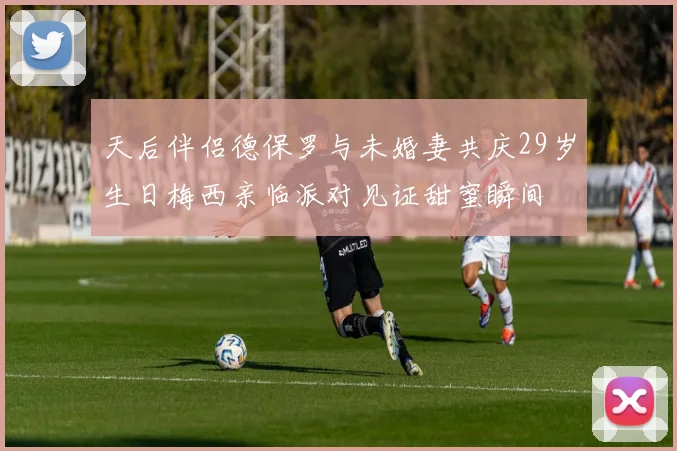 天后伴侣德保罗与未婚妻共庆29岁生日梅西亲临派对见证甜蜜瞬间