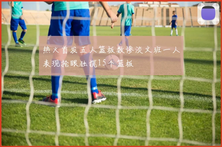 热火首发五人篮板数惨淡文班一人表现抢眼独揽15个篮板
