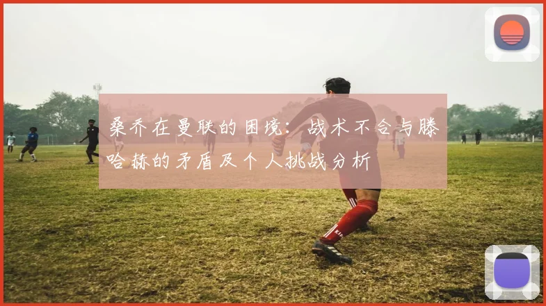 桑乔在曼联的困境：战术不合与滕哈赫的矛盾及个人挑战分析