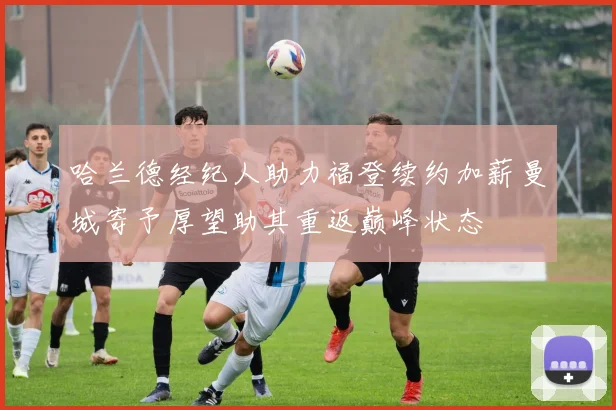 哈兰德经纪人助力福登续约加薪曼城寄予厚望助其重返巅峰状态