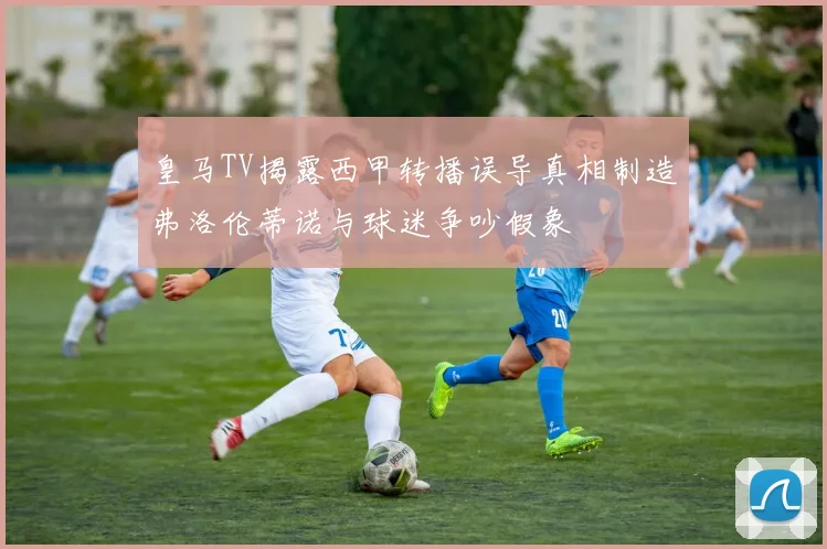 皇马TV揭露西甲转播误导真相制造弗洛伦蒂诺与球迷争吵假象