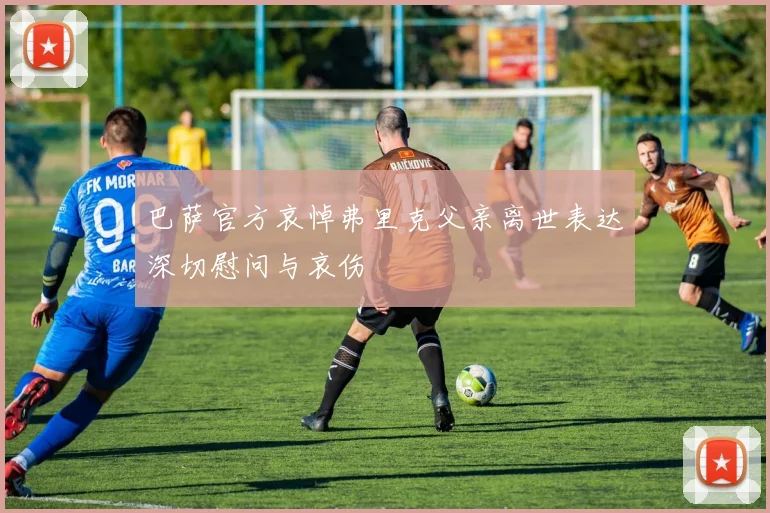 巴萨官方哀悼弗里克父亲离世表达深切慰问与哀伤