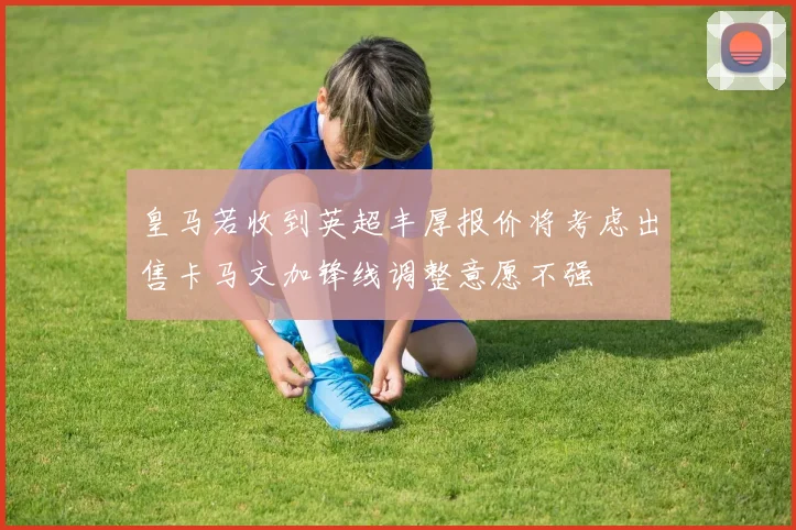 皇马若收到英超丰厚报价将考虑出售卡马文加锋线调整意愿不强