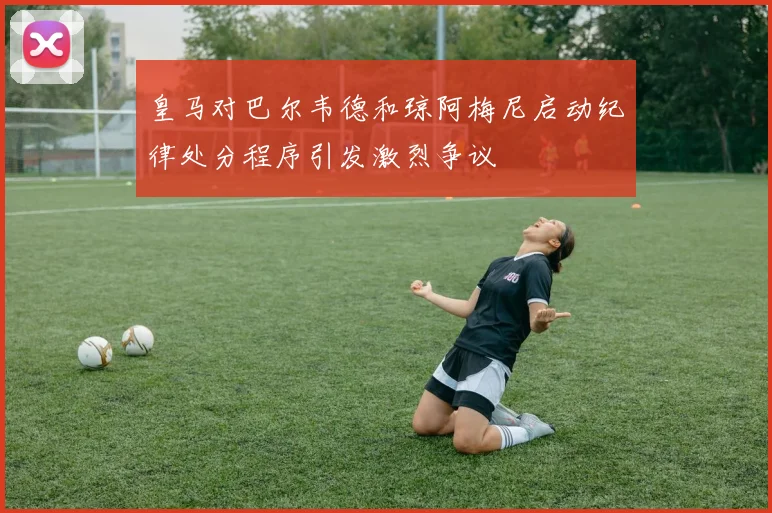 皇马对巴尔韦德和琼阿梅尼启动纪律处分程序引发激烈争议