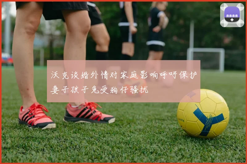 沃克谈婚外情对家庭影响呼吁保护妻子孩子免受狗仔骚扰