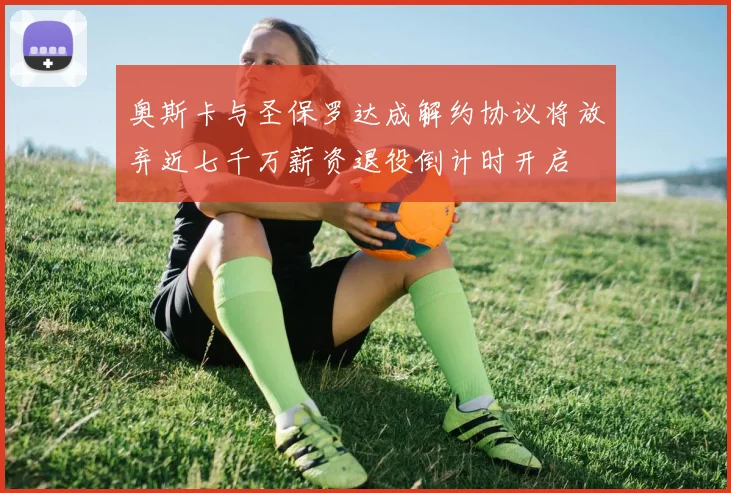 奥斯卡与圣保罗达成解约协议将放弃近七千万薪资退役倒计时开启