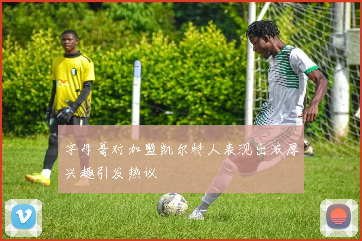 字母哥对加盟凯尔特人表现出浓厚兴趣引发热议