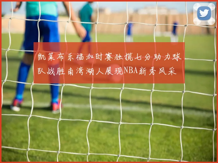 凯莱布乐福加时赛独揽七分助力球队战胜南湾湖人展现NBA新秀风采