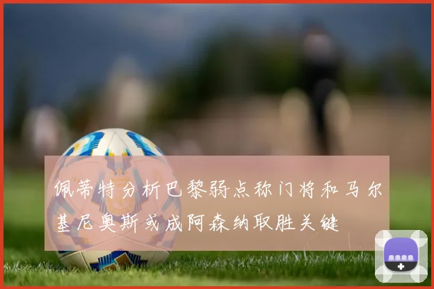 佩蒂特分析巴黎弱点称门将和马尔基尼奥斯或成阿森纳取胜关键