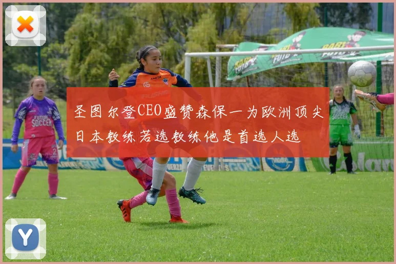 圣图尔登CEO盛赞森保一为欧洲顶尖日本教练若选教练他是首选人选