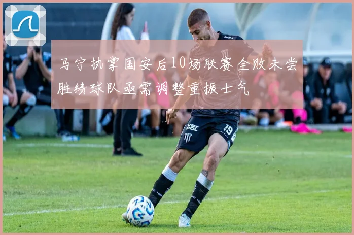 马宁执掌国安后10场联赛全败未尝胜绩球队亟需调整重振士气